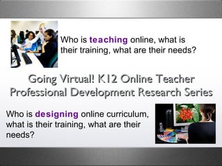 Going Virtual! K12 Online Teacher Professional Development Research Series Who is  teaching  online, what is their training, what are their needs? Who is  designing  online curriculum, what is their training, what are their needs? 