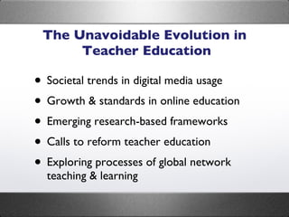 The Unavoidable Evolution in  Teacher Education Societal trends in digital media usage Growth & standards in online education Emerging research-based frameworks Calls to reform teacher education Exploring processes of global network teaching & learning 
