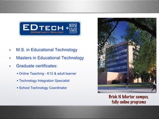 M.S. in Educational Technology  Masters in Educational Technology Graduate certificates: Online Teaching - K12 & adult learner  Technology Integration Specialist School Technology Coordinator Brick N Mortar campus, fully online programs 