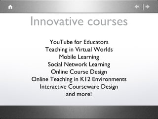 Innovative courses YouTube for Educators Teaching in Virtual Worlds Mobile Learning Social Network Learning Online Course Design Online Teaching in K12 Environments Interactive Courseware Design and more! 