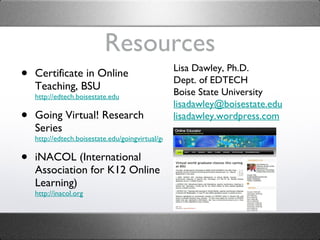 Resources Certificate in Online Teaching, BSU http://edtech.boisestate.edu Going Virtual! Research Series http://edtech.boisestate.edu/goingvirtual/goingvirtual.htm iNACOL (International Association for K12 Online Learning) http://inacol.org Lisa Dawley, Ph.D. Dept. of EDTECH Boise State University [email_address] edu lisadawley.wordpress.com 
