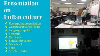 Presentation
on
Indian culture
❖ Powerpoint presentation
❖ Culture and dance forms
❖ Languages spoken
❖ Festivals
❖ Currency
❖ Education system
❖ My school
❖ Food
❖ Sports in India
 