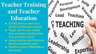 Teacher Training
and Teacher
Education
★ Certification to work as a
teacher (Valid upto 6 years)
★ To get job in a new school
they must get a certification
from previous school
★ Assess teachers performance
based on student’s work
★ Teachers salary-3000 dollars
per month
 