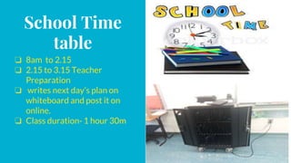 School Time
table
❏ 8am to 2.15
❏ 2.15 to 3.15 Teacher
Preparation
❏ writes next day’s plan on
whiteboard and post it on
online.
❏ Class duration- 1 hour 30m
 