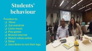 Students’
behaviour
Freedom to
❏ Move
❏ Eat and drink
❏ Listen music
❏ Play games
❏ Browse internet
❏ Watch videos online
❏ Sleep
❏ Uses desks to rest their legs
 