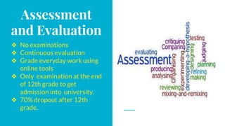 Assessment
and Evaluation
❖ No examinations
❖ Continuous evaluation
❖ Grade everyday work using
online tools
❖ Only examination at the end
of 12th grade to get
admission into university.
❖ 70% dropout after 12th
grade.
 