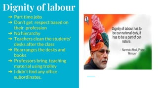 Dignity of labour
➔ Part time jobs
➔ Don’t get respect based on
their profession
➔ No hierarchy
➔ Teachers clean the students’
desks after the class
➔ Rearranges the desks and
books
➔ Professors bring teaching
material using trolley
➔ I didn’t find any office
subordinates.
 