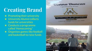 Creating Brand
★ Promoting their university
★ University Alumni collects
funds for universities
★ Conducts a programme
called ‘Homecoming”
★ Organises games like football
and basketball to raise funds
 