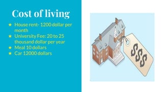 Cost of living
★ House rent- 1200 dollar per
month
★ University Fee: 20 to 25
thousand dollar per year
★ Meal 10 dollars
★ Car 12000 dollars
 