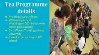 Tea Programme
details
★ Pre-departure training
★ Welcome party at
Washington DC (3-days with
all the participants)
★ 3+1 Weeks Training at host
university
★ 2 weeks co-teaching at US
school
 