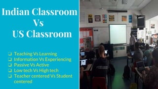 Indian Classroom
Vs
US Classroom
❏ Teaching Vs Learning
❏ Information Vs Experiencing
❏ Passive Vs Active
❏ Low tech Vs High tech
❏ Teacher centered Vs Student
centered
 