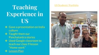 Teaching
Experience in
US
❖ Gave a presentation on India
culture
❖ Taught them our
Panchatantra stories
❖ Used Google classroom to
teach our class 9 lesson
“Home work”
❖ Lesson Plan
US Students' Portfolio
 