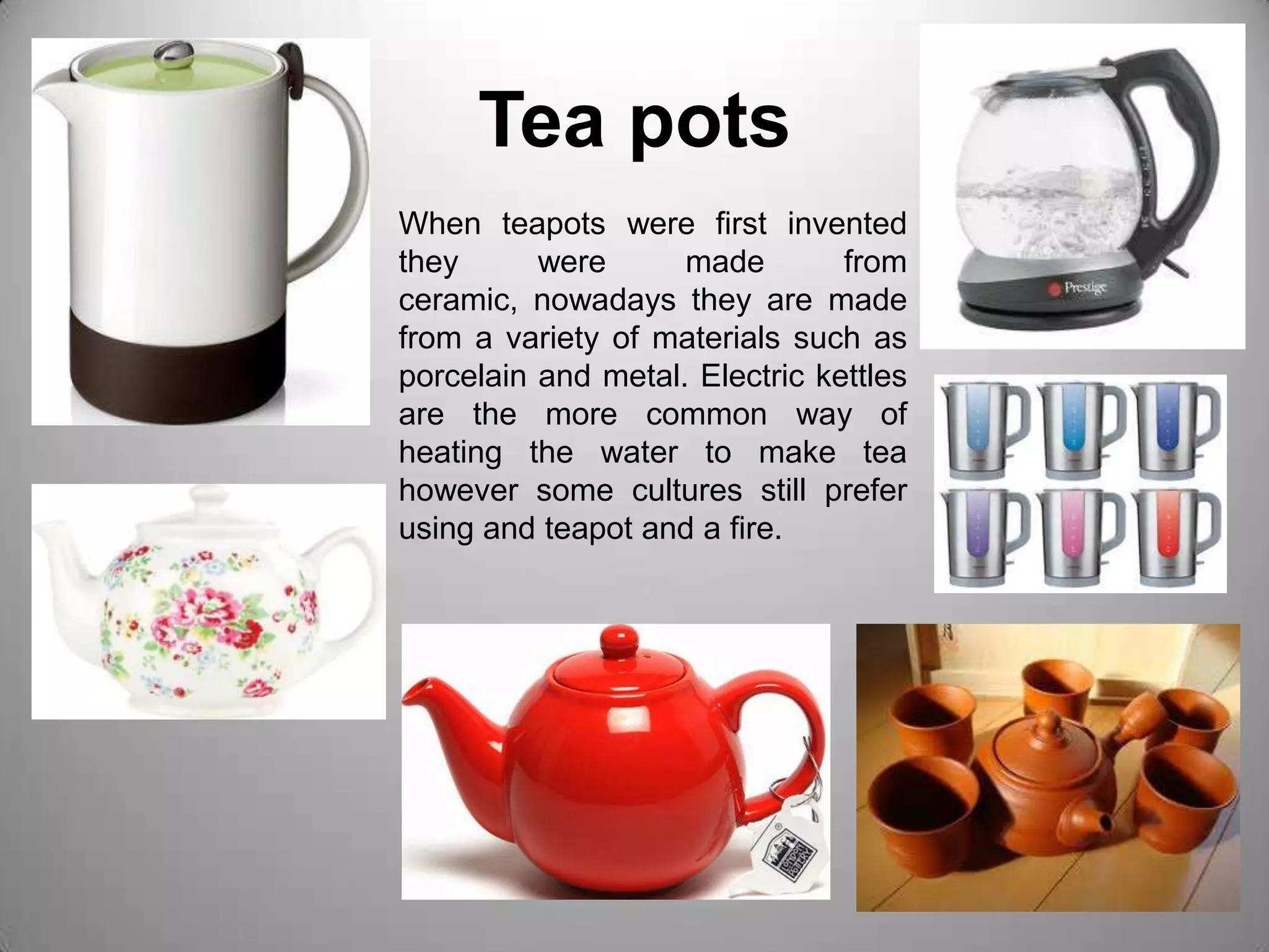 Tea potsWhen teapots were first invented they were made from ceramic, nowadays they are made from a variety of materials such as porcelain and metal. Electric kettles are the more common way of heating the water to make tea however some cultures still prefer using and teapot and a fire.