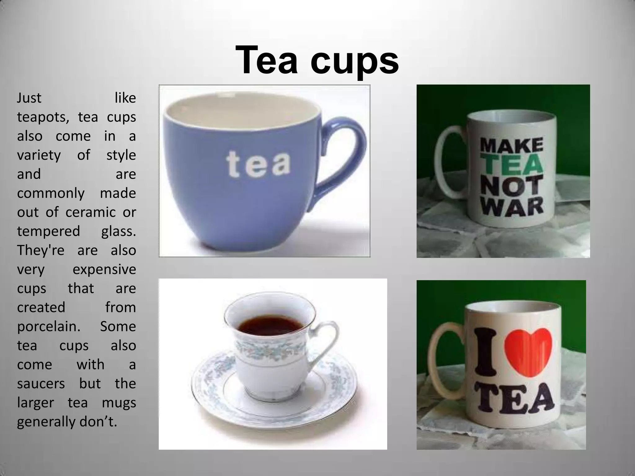 Tea cupsJust like teapots, tea cups also come in a variety of style and are commonly made out of ceramic or tempered glass. They're are also very expensive cups that are created from porcelain. Some tea cups also come with a saucers but the  larger tea mugs generally don’t. 
