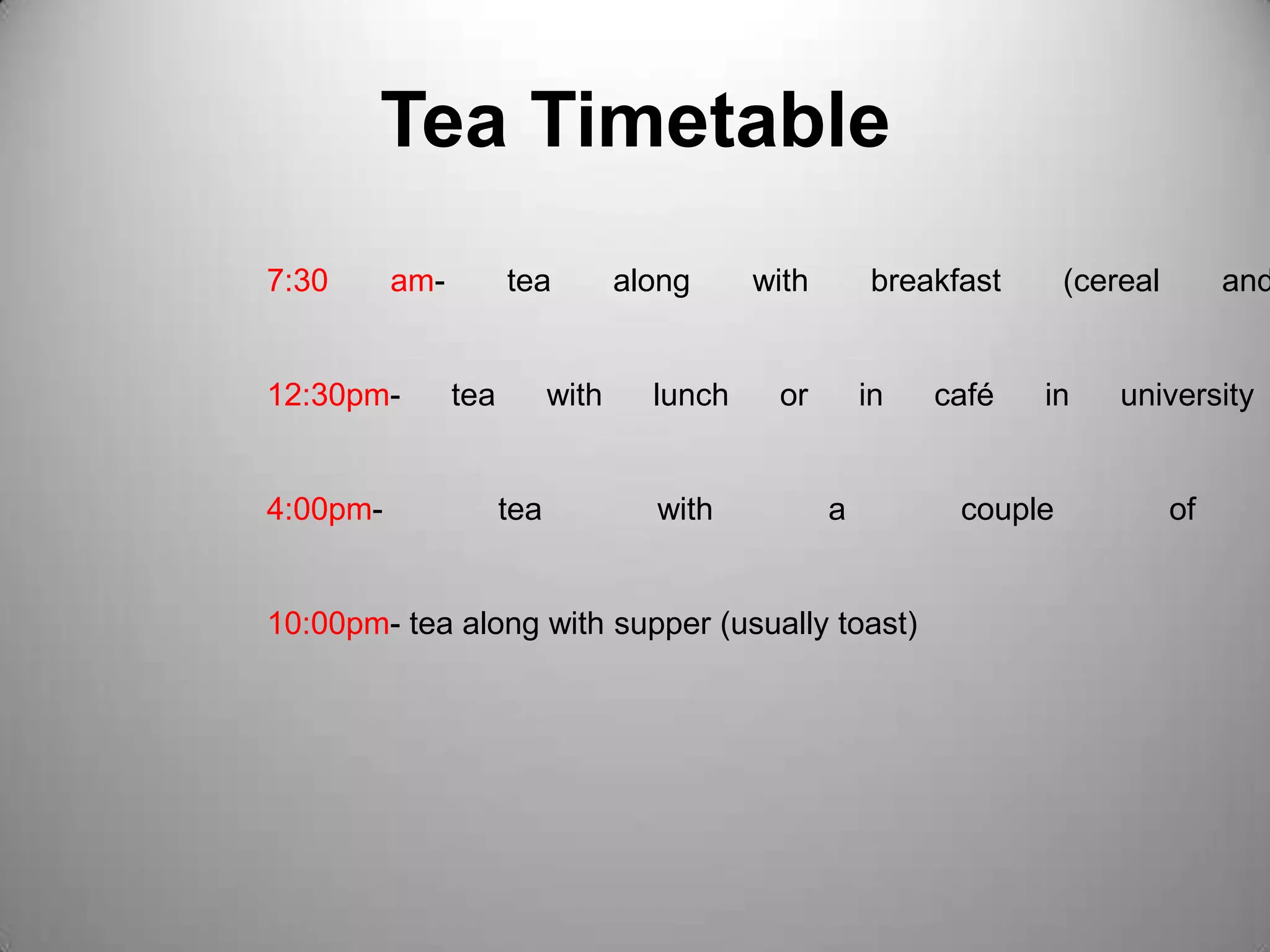 Tea Timetable7:30 am- tea along with breakfast (cereal and toast)12:30pm- tea with lunch or in café in university campus4:00pm- tea with a couple of biscuits10:00pm- tea along with supper (usually toast)