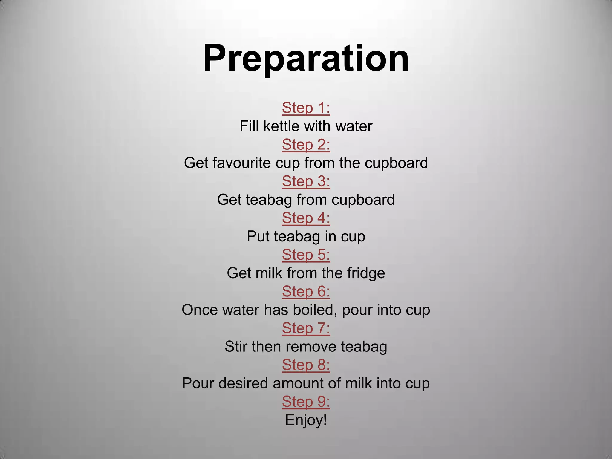 PreparationStep 1:Fill kettle with waterStep 2:Get favourite cup from the cupboardStep 3:Get teabag from cupboardStep 4:Put teabag in cup Step 5:Get milk from the fridgeStep 6:Once water has boiled, pour into cupStep 7:Stir then remove teabagStep 8: Pour desired amount of milk into cupStep 9:Enjoy!