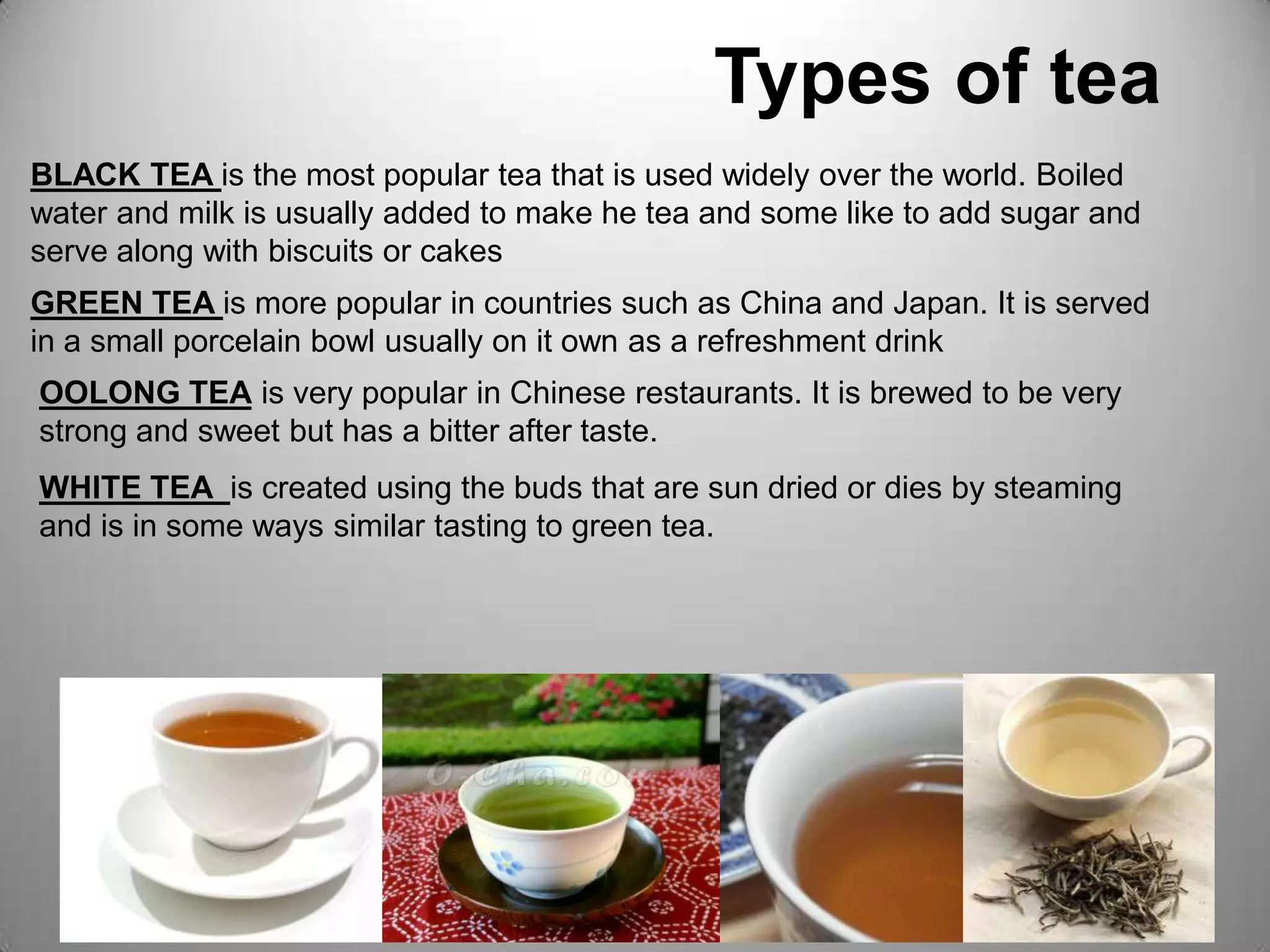                             Types of teaBLACK TEA is the most popular tea that is used widely over the world. Boiled water and milk is usually added to make he tea and some like to add sugar and serve along with biscuits or cakesGREEN TEA is more popular in countries such as China and Japan. It is served in a small porcelain bowl usually on it own as a refreshment drink OOLONG TEA is very popular in Chinese restaurants. It is brewed to be very strong and sweet but has a bitter after taste.WHITE TEA  is created using the buds that are sun dried or dies by steaming and is in some ways similar tasting to green tea.