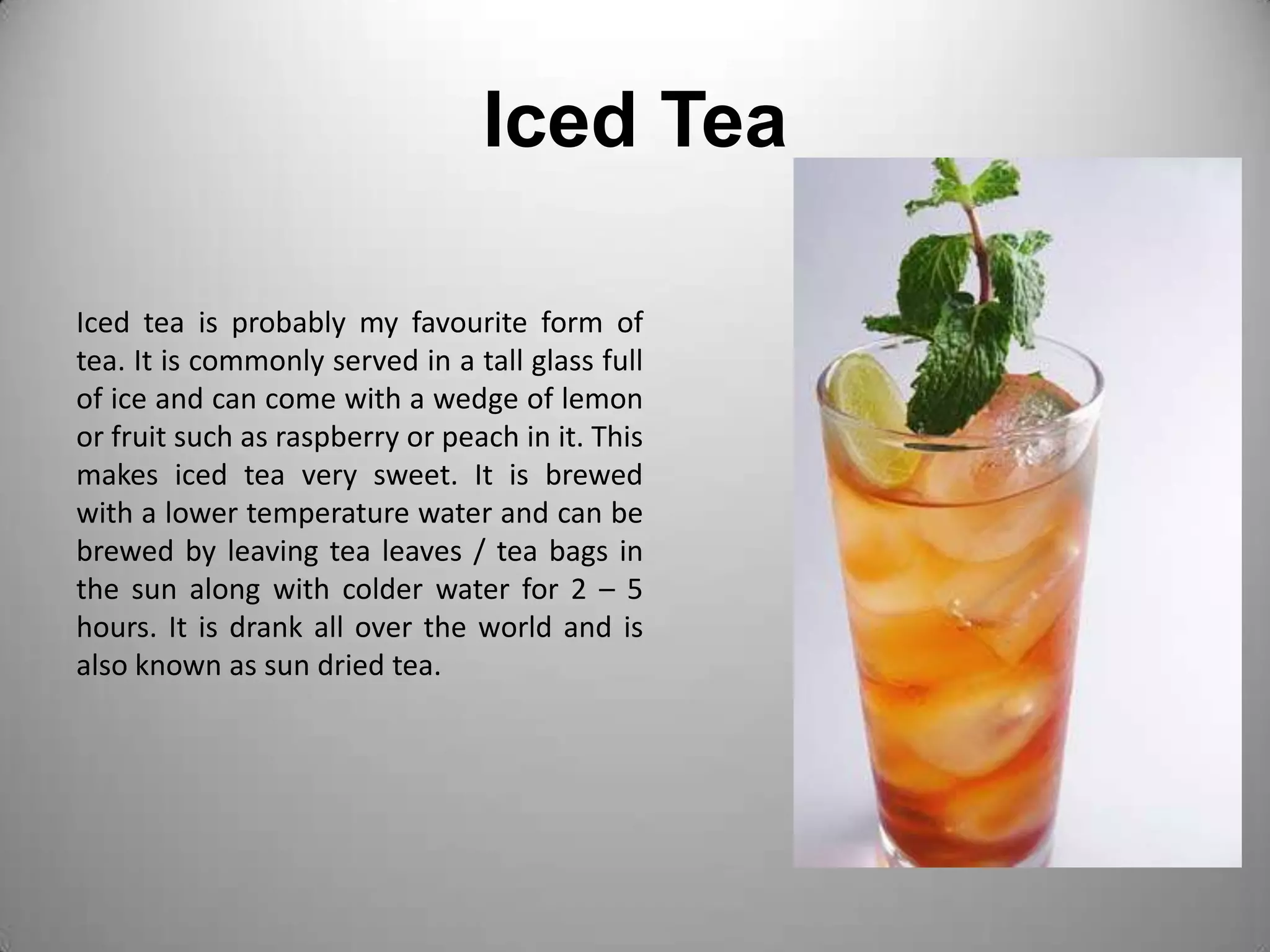 Iced TeaIced tea is probably my favourite form of tea. It is commonly served in a tall glass full of ice and can come with a wedge of lemon or fruit such as raspberry or peach in it. This makes iced tea very sweet. It is brewed with a lower temperature water and can be brewed by leaving tea leaves / tea bags in the sun along with colder water for 2 – 5 hours. It is drank all over the world and is also known as sun dried tea.