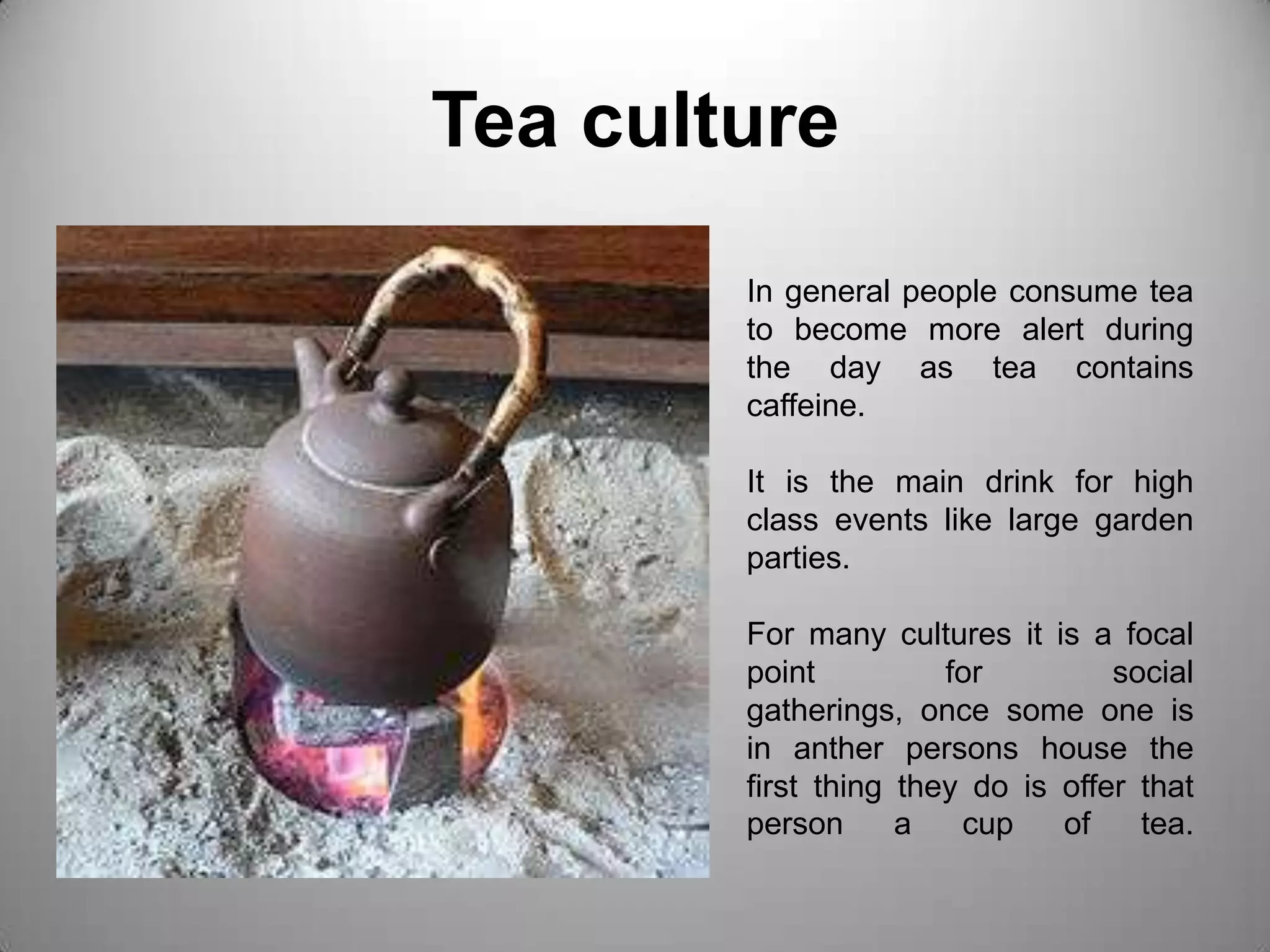 Tea cultureIn general people consume tea to become more alert during the day as tea contains caffeine.It is the main drink for high class events like large garden parties.For many cultures it is a focal point for social gatherings, once some one is in anther persons house the first thing they do is offer that person a cup of tea.