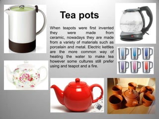 Tea potsWhen teapots were first invented they were made from ceramic, nowadays they are made from a variety of materials such as porcelain and metal. Electric kettles are the more common way of heating the water to make tea however some cultures still prefer using and teapot and a fire.