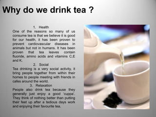 Why do we drink tea ?HealthOne of the reasons so many of us consume tea is that we believe it is good for our health, it has been proven to prevent cardiovascular diseases in animals but not in humans. It has been proven that tea leaves contain fluoride, amino acids and vitamins C,E and K.SocialTea drinking is a very social activity, it bring people together from within their homes to people meeting with friends in cafes around the world.RelaxationPeople also drink tea because they generally just enjoy a good ‘cuppa’. They think of nothing better than putting their feet up after a tedious days work and enjoying their favourite tea.