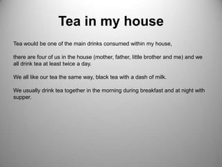 Tea in my houseTea would be one of the main drinks consumed within my house, there are four of us in the house (mother, father, little brother and me) and we all drink tea at least twice a day.We all like our tea the same way, black tea with a dash of milk.We usually drink tea together in the morning during breakfast and at night with supper.