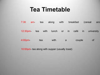 Tea Timetable7:30 am- tea along with breakfast (cereal and toast)12:30pm- tea with lunch or in café in university campus4:00pm- tea with a couple of biscuits10:00pm- tea along with supper (usually toast)