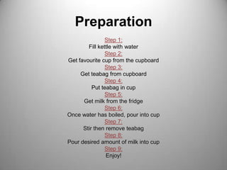 PreparationStep 1:Fill kettle with waterStep 2:Get favourite cup from the cupboardStep 3:Get teabag from cupboardStep 4:Put teabag in cup Step 5:Get milk from the fridgeStep 6:Once water has boiled, pour into cupStep 7:Stir then remove teabagStep 8: Pour desired amount of milk into cupStep 9:Enjoy!