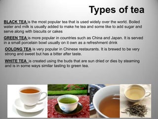                             Types of teaBLACK TEA is the most popular tea that is used widely over the world. Boiled water and milk is usually added to make he tea and some like to add sugar and serve along with biscuits or cakesGREEN TEA is more popular in countries such as China and Japan. It is served in a small porcelain bowl usually on it own as a refreshment drink OOLONG TEA is very popular in Chinese restaurants. It is brewed to be very strong and sweet but has a bitter after taste.WHITE TEA  is created using the buds that are sun dried or dies by steaming and is in some ways similar tasting to green tea.