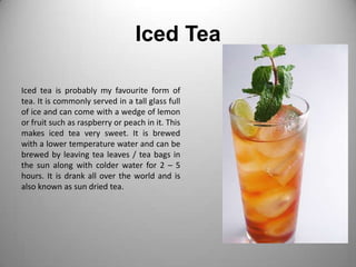 Iced TeaIced tea is probably my favourite form of tea. It is commonly served in a tall glass full of ice and can come with a wedge of lemon or fruit such as raspberry or peach in it. This makes iced tea very sweet. It is brewed with a lower temperature water and can be brewed by leaving tea leaves / tea bags in the sun along with colder water for 2 – 5 hours. It is drank all over the world and is also known as sun dried tea.