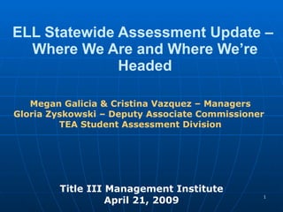 ELL Statewide Assessment Update –  Where We Are and Where We’re Headed Title III Management Institute April 21, 2009 Megan Galicia & Cristina Vazquez – Managers Gloria Zyskowski – Deputy Associate Commissioner   TEA Student Assessment Division 