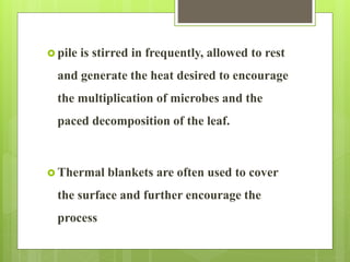  pile is stirred in frequently, allowed to rest
and generate the heat desired to encourage
the multiplication of microbes and the
paced decomposition of the leaf.
 Thermal blankets are often used to cover
the surface and further encourage the
process
 