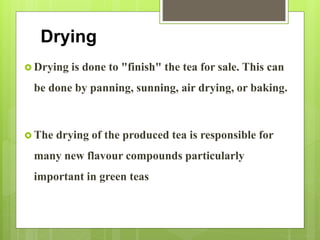 Drying
 Drying is done to "finish" the tea for sale. This can
be done by panning, sunning, air drying, or baking.
 The drying of the produced tea is responsible for
many new flavour compounds particularly
important in green teas
 