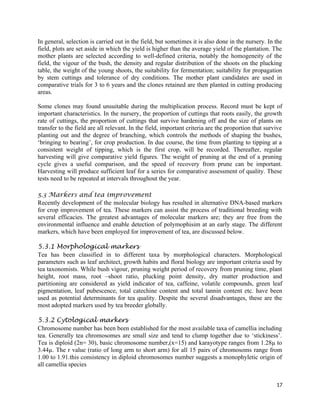 In general, selection is carried out in the field, but sometimes it is also done in the nursery. In the
field, plots are set aside in which the yield is higher than the average yield of the plantation. The
mother plants are selected according to well-defined criteria, notably the homogeneity of the
field, the vigour of the bush, the density and regular distribution of the shoots on the plucking
table, the weight of the young shoots, the suitability for fermentation; suitability for propagation
by stem cuttings and tolerance of dry conditions. The mother plant candidates are used in
comparative trials for 3 to 6 years and the clones retained are then planted in cutting producing
areas.
Some clones may found unsuitable during the multiplication process. Record must be kept of
important characteristics. In the nursery, the proportion of cuttings that roots easily, the growth
rate of cuttings, the proportion of cuttings that survive hardening off and the size of plants on
transfer to the field are all relevant. In the field, important criteria are the proportion that survive
planting out and the degree of branching, which controls the methods of shaping the bushes,
‘bringing to bearing’, for crop production. In due course, the time from planting to tipping at a
consistent weight of tipping, which is the first crop, will be recorded. Thereafter, regular
harvesting will give comparative yield figures. The weight of pruning at the end of a pruning
cycle gives a useful comparison, and the speed of recovery from prune can be important.
Harvesting will produce sufficient leaf for a series for comparative assessment of quality. These
tests need to be repeated at intervals throughout the year.
5.3 Markers and tea improvement
Recently development of the molecular biology has resulted in alternative DNA-based markers
for crop improvement of tea. These markers can assist the process of traditional breeding with
several efficacies. The greatest advantages of molecular markers are; they are free from the
environmental influence and enable detection of polymophisim at an early stage. The different
markers, which have been employed for improvement of tea, are discussed below.
5.3.1 Morphological markers
Tea has been classified in to different taxa by morphological characters. Morphological
parameters such as leaf architect, growth habits and floral biology are important criteria used by
tea taxonomists. While bush vigour, pruning weight period of recovery from pruning time, plant
height, root mass, root –shoot ratio, plucking point density, dry matter production and
partitioning are considered as yield indicator of tea, caffeine, volatile compounds, green leaf
pigmentation, leaf pubescence, total catechine content and total tannin content etc. have been
used as potential determinants for tea quality. Despite the several disadvantages, these are the
most adopted markers used by tea breeder globally.
5.3.2 Cytological markers
Chromosome number has been been established for the most available taxa of camellia including
tea. Generally tea chromosomes are small size and tend to clump together due to ‘stickiness’.
Tea is diploid (2n= 30), basic chromosome number,(x=15) and karayotype ranges from 1.28µ to
3.44µ. The r value (ratio of long arm to short arm) for all 15 pairs of chromosoms range from
1.00 to 1.91.this consistency in diploid chromosomes number suggests a monophyletic origin of
all camellia species
17
 