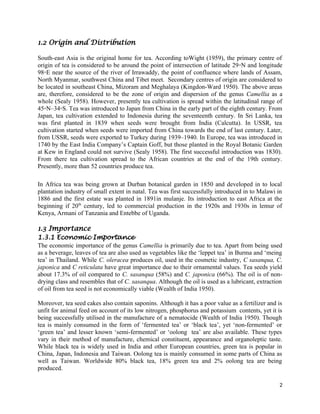 1.2 Origin and Distribution
South-east Asia is the original home for tea. According toWight (1959), the primary centre of
origin of tea is considered to be around the point of intersection of latitude 29◦N and longitude
98◦E near the source of the river of Irrawaddy, the point of confluence where lands of Assam,
North Myanmar, southwest China and Tibet meet. Secondary centres of origin are considered to
be located in southeast China, Mizoram and Meghalaya (Kingdon-Ward 1950). The above areas
are, therefore, considered to be the zone of origin and dispersion of the genus Camellia as a
whole (Sealy 1958). However, presently tea cultivation is spread within the latitudinal range of
45◦N–34◦S. Tea was introduced to Japan from China in the early part of the eighth century. From
Japan, tea cultivation extended to Indonesia during the seventeenth century. In Sri Lanka, tea
was first planted in 1839 when seeds were brought from India (Calcutta). In USSR, tea
cultivation started when seeds were imported from China towards the end of last century. Later,
from USSR, seeds were exported to Turkey during 1939–1940. In Europe, tea was introduced in
1740 by the East India Company’s Captain Goff, but those planted in the Royal Botanic Garden
at Kew in England could not survive (Sealy 1958). The first successful introduction was 1830).
From there tea cultivation spread to the African countries at the end of the 19th century.
Presently, more than 52 countries produce tea.
In Africa tea was being grown at Durban botanical garden in 1850 and developed in to local
plantation industry of small extent in natal. Tea was first successfully introduced in to Malawi in
1886 and the first estate was planted in 1891in mulanje. Its introduction to east Africa at the
beginning if 20th
century, led to commercial production in the 1920s and 1930s in lemur of
Kenya, Armani of Tanzania and Entebbe of Uganda.
1.3 Importance
1.3.1 Economic Importance
The economic importance of the genus Camellia is primarily due to tea. Apart from being used
as a beverage, leaves of tea are also used as vegetables like the ‘leppet tea’ in Burma and ‘meing
tea’ in Thailand. While C. oleracea produces oil, used in the cosmetic industry, C sasanqua, C.
japonica and C reticulata have great importance due to their ornamental values. Tea seeds yield
about 17.3% of oil compared to C. sasanqua (58%) and C. japonica (66%). The oil is of non-
drying class and resembles that of C. sasanqua. Although the oil is used as a lubricant, extraction
of oil from tea seed is not economically viable (Wealth of India 1950).
Moreover, tea seed cakes also contain saponins. Although it has a poor value as a fertilizer and is
unfit for animal feed on account of its low nitrogen, phosphorus and potassium contents, yet it is
being successfully utilised in the manufacture of a nematocide (Wealth of India 1950). Though
tea is mainly consumed in the form of ‘fermented tea’ or ‘black tea’, yet ‘non-fermented’ or
‘green tea’ and lesser known ‘semi-fermented’ or ‘oolong tea’ are also available. These types
vary in their method of manufacture, chemical constituent, appearance and organoleptic taste.
While black tea is widely used in India and other European countries, green tea is popular in
China, Japan, Indonesia and Taiwan. Oolong tea is mainly consumed in some parts of China as
well as Taiwan. Worldwide 80% black tea, 18% green tea and 2% oolong tea are being
produced.
2
 