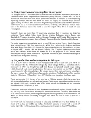 1.4 Tea production and consumption in the world
Tea occupies about 2.3 million hectares of cultivable land of the world with annual production of
2.6 million tones. World tea production has increased greatly since the 2nd
world war. The rate of
increase of production has been much greater than the rate of increase of consumption by
importing countries. On the other hand, the world tea supply and demands have remained
approximately in balance. This is because the producing countries have absorbed the difference
for their own use to an increase in their consumption. Evidently, 45% of the 2.6 million metric
tons of tea harvested across the world is used for export while 55 % is used for local
consumption.
Currently, there are more than 30 tea-growing countries, but 15 countries are important
producers. These include India, china, Kenya, sirlanka, Indonesia, turkey, Japan, Iran,
Bangladesh, Vietnam, Argentina, Malawi, Georgia, Tanzania, and Uganda. The important tea
producing countries in Africa are Kenya, Malawi, Tanzania, Uganda, Rwanda, and Zimbabwe.
The major importing countries in the world include UK from western Europe, Russia federation
from eastern Europe, USA from north America, Chile from Latin America, Pakistan and Japan
from Asia , Egypt from Africa. Uk imports the highest quantity of tea in the world next to Russia
in the year 1991, 1.6 times USA and 6 times Germany. The 3rd
highest importing country in the
world was Pakistan. World black tea exports in 2010 are projected at 1.12 million tones,
reflecting an average annual increase of 1.5 percent. Britain is a great consumer in average an
individual uses 4.4kg of tea annually.
1.5 tea production and consumption in Ethiopia
Tea is an exotic plant to Ethiopia. It is an evergreen shrub native to south East Asia, which has
been introduced for the first time to Ethiopia by father George Holland, a Canadian catholic
missionary in 1927. He brought tea seed from Kenya and planted around bonga leading
establishment of wush-wush tea plantation. The second introduction was in 1928 by British
general councelor who stationed at gore .He brought tea seed from India and planted around gore
that paves a venue for establishment of gumaro tea plantation. Trial plantation of tea was first
started in Ethiopia on 1930s and only since 1978 that has been planted on significant scale.
There are currently 2109 hectars of tea growing in Ethiopia, almost exlusively on two large
private owned plantations at wush-wush and gumaro. Total annual tea production of these estates
has reached 5000 tons . Recently, east Africa group started the chewaka utto tea plantation
around masha on 570 hectares of land.
Gumero tea plantation is located in Illu- Aba-Bora zone of oromia region, ale-didu district and
637 km away from finfine and is the oldest tea plantation in Ethiopia. Currently, it has about 860
ha of land covered with tea plants and produces yearly an average of over 1750 tons of made tea.
About 761 ha of land are covered by eucalyptus trees which are used as source of fuel and as
windbreak.
The wush-wush tea plantation is situated in kafa zone, and 460 km away from finfine. It has
about 1249 ha land covered by tea bushes. The factory capacity of wush-wush is about 350
kg/ha. It provides 1650tons, made of tea yearly; eucalyptus trees cover about 977 ha of land.
4
 