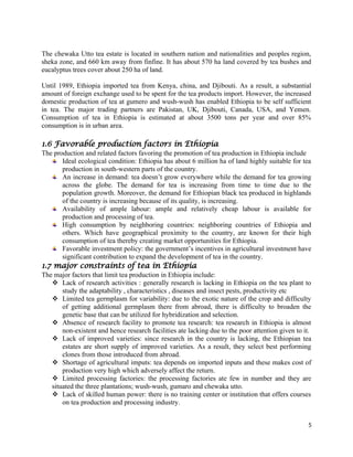 The chewaka Utto tea estate is located in southern nation and nationalities and peoples region,
sheka zone, and 660 km away from finfine. It has about 570 ha land covered by tea bushes and
eucalyptus trees cover about 250 ha of land.
Until 1989, Ethiopia imported tea from Kenya, china, and Djibouti. As a result, a substantial
amount of foreign exchange used to be spent for the tea products import. However, the increased
domestic production of tea at gumero and wush-wush has enabled Ethiopia to be self sufficient
in tea. The major trading partners are Pakistan, UK, Djibouti, Canada, USA, and Yemen.
Consumption of tea in Ethiopia is estimated at about 3500 tons per year and over 85%
consumption is in urban area.
1.6 Favorable production factors in Ethiopia
The production and related factors favoring the promotion of tea production in Ethiopia include
Ideal ecological condition: Ethiopia has about 6 million ha of land highly suitable for tea
production in south-western parts of the country.
An increase in demand: tea doesn’t grow everywhere while the demand for tea growing
across the globe. The demand for tea is increasing from time to time due to the
population growth. Moreover, the demand for Ethiopian black tea produced in highlands
of the country is increasing because of its quality, is increasing.
Availability of ample labour: ample and relatively cheap labour is available for
production and processing of tea.
High consumption by neighboring countries: neighboring countries of Ethiopia and
others. Which have geographical proximity to the country, are known for their high
consumption of tea thereby creating market opportunities for Ethiopia.
Favorable investment policy: the government’s incentives in agricultural investment have
significant contribution to expand the development of tea in the country.
1.7 major constraints of tea in Ethiopia
The major factors that limit tea production in Ethiopia include:
 Lack of research activities : generally research is lacking in Ethiopia on the tea plant to
study the adaptability , characteristics , diseases and insect pests, productivity etc
 Limited tea germplasm for variability: due to the exotic nature of the crop and difficulty
of getting additional germplasm there from abroad, there is difficulty to broaden the
genetic base that can be utilized for hybridization and selection.
 Absence of research facility to promote tea research: tea research in Ethiopia is almost
non-existent and hence research facilities ate lacking due to the poor attention given to it.
 Lack of improved varieties: since research in the country is lacking, the Ethiopian tea
estates are short supply of improved varieties. As a result, they select best performing
clones from those introduced from abroad.
 Shortage of agricultural imputs: tea depends on imported inputs and these makes cost of
production very high which adversely affect the return.
 Limited processing factories: the processing factories ate few in number and they are
situated the three plantations; wush-wush, gumaro and chewaka utto.
 Lack of skilled human power: there is no training center or institution that offers courses
on tea production and processing industry.
5
 