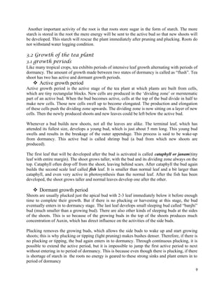 Another important activity of the root is that roots store sugar in the form of starch. The more
starch is stored in the root the mere energy will be sent to the active bud so that new shoots will
be developed. This starch will rescue the plant immediately after pruning and plucking. Roots do
not withstand water logging condition.
3.2 Growth of the tea plant
3.1 growth periods
Like many tropical crops, tea exhibits periods of intensive leaf growth alternating with periods of
dormancy. The amount of growth made between two states of dormancy is called as “flush”. Tea
shoot has two has active and dormant growth periods.
 Active growth period
Active growth period is the active stage of the tea plant at which plants are built from cells,
which are tiny rectangular blocks. New cells are produced in the ‘dividing zone’ or merstematic
part of an active bud. When the bud becomes active, cells at the top of the bud divide in half to
make new cells. Those new cells swell up to become elongated. The production and elongation
of these cells push the dividing zone upwards. The dividing zone is now sitting on a layer of new
cells. Then the newly produced shoots and new leaves could be left below the active bud.
Whenever a bud builds new shoots, not all the leaves are alike. The terminal leaf, which has
attended its fullest size, develops a young bud, which is just about 5 mm long. This young bud
swells and results in the breakage of the outer appendage. This process is said to be wake-up
from dormancy. This active bud is called shrimp bud (a bud from which new shoots are
produced).
The first leaf that will be developed after the bud is activated is called cataphyll or janam(tiny
leaf with entire margin). The shoot grows taller, with the bud and its dividing zone always on the
top. Cataphyll often drop off from the shoot, leaving behind scars. After cataphyll the bud again
builds the second scale leaf called fish leaf. It is smaller than normal leaf and a bit larger than
cataphyll, and even very active in photosynthesis than the normal leaf. After the fish has been
developed, the shoot grows taller and normal leaves develop one after the other.
 Dormant growth period
Shoots are usually plucked just the apical bud with 2-3 leaf immediately below it before enough
time to complete their growth. But if there is no plucking or harvesting at this stage, the bud
eventually enters in to dormancy stage. The last leaf develops small sleeping bud called “banjhi”
bud (much smaller than a growing bud). There are also other kinds of sleeping buds at the sides
of the shoots. This is so because of the growing buds in the top of the shoots produces much
concentration of Auxin, which has direct influence on the activities of the side buds.
Plucking removes the growing buds, which allows the side buds to wake up and start growing
shoots; this is why plucking or tipping (light pruning) makes bushes denser. Therefore, if there is
no plucking or tipping, the bud again enters in to dormancy. Through continuous plucking, it is
possible to extend the active period, but it is impossible to jump the first active period to next
without entering in to period of dormancy. This is because even though there is plucking, if there
is shortage of starch in the roots no energy is geared to these strong sinks and plant enters in to
period of dormancy
9
 