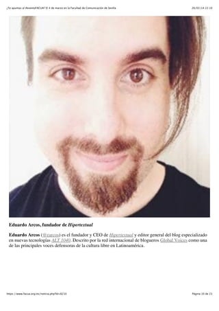 ¿Te apuntas al #eventoFACUA? El 4 de marzo en la Facultad de Comunicación de Sevilla

26/02/14 22:10

Eduardo Arcos, fundador de Hipertextual
Eduardo Arcos (@earcos) es el fundador y CEO de Hipertextual y editor general del blog especializado
en nuevas tecnologías ALT 1040. Descrito por la red internacional de blogueros Global Voices como una
de las principales voces defensoras de la cultura libre en Latinoamérica.

https://www.facua.org/es/noticia.php?Id=8210

Página 10 de 23

 