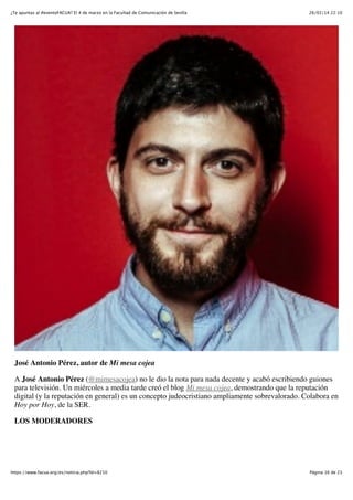 ¿Te apuntas al #eventoFACUA? El 4 de marzo en la Facultad de Comunicación de Sevilla

26/02/14 22:10

José Antonio Pérez, autor de Mi mesa cojea
A José Antonio Pérez (@mimesacojea) no le dio la nota para nada decente y acabó escribiendo guiones
para televisión. Un miércoles a media tarde creó el blog Mi mesa cojea, demostrando que la reputación
digital (y la reputación en general) es un concepto judeocristiano ampliamente sobrevalorado. Colabora en
Hoy por Hoy, de la SER.
LOS MODERADORES

https://www.facua.org/es/noticia.php?Id=8210

Página 16 de 23

 