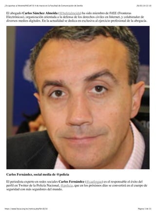 ¿Te apuntas al #eventoFACUA? El 4 de marzo en la Facultad de Comunicación de Sevilla

26/02/14 22:10

El abogado Carlos Sánchez Almeida (@bufetalmeida) ha sido miembro de FrEE (Fronteras
Electrónicas), organización orientada a la defensa de los derechos civiles en Internet, y colaborador de
diversos medios digitales. En la actualidad se dedica en exclusiva al ejercicio profesional de la abogacía.

Carlos Fernández, social media de @policia
El periodista experto en redes sociales Carlos Fernández (@carfergue) es el responsable el éxito del
perfil en Twitter de la Policía Nacional, @policia, que en los próximos días se convertirá en el cuerpo de
seguridad con más seguidores del mundo.

https://www.facua.org/es/noticia.php?Id=8210

Página 3 de 23

 
