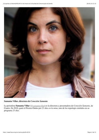 ¿Te apuntas al #eventoFACUA? El 4 de marzo en la Facultad de Comunicación de Sevilla

26/02/14 22:10

Samanta Villar, directora de Conexión Samanta
La periodista Samanta Villar (@samantavillar) es la directora y presentadora de Conexión Samanta, de
Cuatro. En 2010, ganó el Premio Ondas por 21 días en la mina, uno de los reportajes emitidos en su
programa 21 días.

https://www.facua.org/es/noticia.php?Id=8210

Página 4 de 23

 