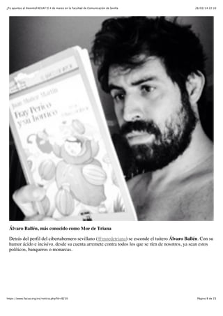 ¿Te apuntas al #eventoFACUA? El 4 de marzo en la Facultad de Comunicación de Sevilla

26/02/14 22:10

Álvaro Ballén, más conocido como Moe de Triana
Detrás del perfil del cibertabernero sevillano (@moedetriana) se esconde el tuitero Álvaro Ballén. Con su
humor ácido e incisivo, desde su cuenta arremete contra todos los que se ríen de nosotros, ya sean estos
políticos, banqueros o monarcas.

https://www.facua.org/es/noticia.php?Id=8210

Página 8 de 23

 