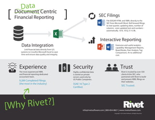 [Why Rivet?]
info@rivetsoftware.com | 800-854-8821 | www.rivetsoftware.com
Document Centric
Financial Reporting[ ]
Security
The most experienced XBRL
and financial reporting dedicated
accountant team.
9,289 Completed Filings.
[the most in the industry]
Trust
Highly confidential data
is stored on private
servers used only by
US Public Companies.
Rivet is trusted by over 350
clients & the SEC, who
partnered with Rivet to build
and present XBRL filings on
their websites.
Link financial data directly from G/L
systems to Crossfire Microsoft Excel to save
time and ensure data quality and integrity.
SSAE 16 Type 2
Certified.
Experience
Data Integration
SEC Trusted.
Copyright © 2013 Rivet Software. All Rights Reserved.
Interactive Reporting
Data
Extensive and useful analytics
capability: Management Reports,
Board Books, Peer Analysis, Tag
Comparisons. At no additional
cost.
SEC Filings
File EDGAR HTML and XBRL directly to the
SEC from Microsoft Word. Roll forward filings
to next quarter, updating dates, number of
columns - even updated text and numbers -
automatically. 10-K, 10-Q, S1-4, 8k.
 