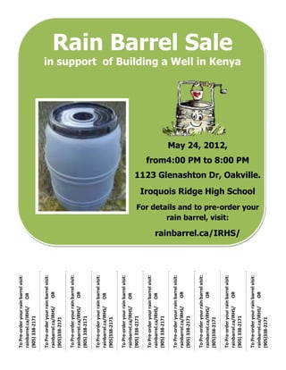 To Pre-order your rain barrel visit:
rainbarrel.ca/IRHS/ OR
(905) 338-2171

To Pre-order your rain barrel visit:
rainbarrel.ca/IRHS/    OR
(905)338-2171

To Pre-order your rain barrel visit:
rainbarrel.ca/IRHS/    OR
(905) 338-2171

To Pre-order your rain barrel visit:
rainbarrel.ca/IRHS/ OR
(905)338-2171

To Pre-order your rain barrel visit:
rainbarrel.ca/IRHS/ OR
(905) 338-2171

To Pre-order your rain barrel visit:
rainbarrel.ca/IRHS/ OR
(905) 338-2171

To Pre-order your rain barrel visit:
rainbarrel.ca/IRHS/    OR
(905) 338-2171

To Pre-order your rain barrel visit:
rainbarrel.ca/IRHS/    OR
(905)338-2171
                                                                                                                                                                                       May 24, 2012,




                                                                     rain barrel, visit:
To Pre-order your rain barrel visit:
                                                                                                                                                                                                                                                Rain Barrel Sale




rainbarrel.ca/IRHS/    OR              rainbarrel.ca/IRHS/
                                                                                                                                                                                                       in support of Building a Well in Kenya




(905) 338-2171
                                                                                                                                                              from4:00 PM to 8:00 PM


                                                                                                 Iroquois Ridge High School




To Pre-order your rain barrel visit:
                                                             For details and to pre-order your
                                                                                                                              1123 Glenashton Dr, Oakville.




rainbarrel.ca/IRHS/    OR
(905)338-2171
 
