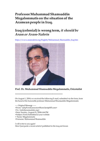 ProfessorMuhammad Shamsaddin
Megalommatison the situation of the
Arameanpeople in Iraq.
Iraq (colonial)is wrong term, it should be
Aram or Aram-Nahrin
https://www.aramnahrin.org/English/Muhammad_Shamsaddin_Iraq.htm
Prof. Dr. Muhammad Shamsaddin Megalommatis, Orientalist
==========================================
On August 1, 2004;we received the following E-mail, submitted via the form, from
the hand of the honorable professor Muhammad Shamsaddin Megalommatis
---- Original Message -----
>From: <phpFormGenerator@host.lientje003.com>
>To: <info@aramnahrin.org>
>Sent: Sunday, August 01,2004 4:44 PM
>Subject: Form Submitted at your website
> Name: Megalommatis
>Forname: Muhammad Shamsaddin
I will write to you again!
Here I just paste a recent article I published in the iraq.net forum
 