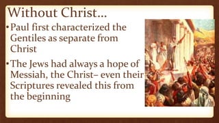 Without Christ…
•Paul first characterized the
Gentiles as separate from
Christ
•The Jews had always a hope of
Messiah, the Christ– even their
Scriptures revealed this from
the beginning
 