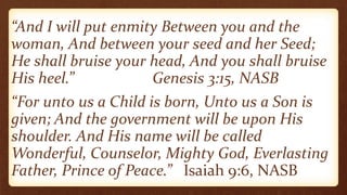 “And I will put enmity Between you and the
woman, And between your seed and her Seed;
He shall bruise your head, And you shall bruise
His heel.” Genesis 3:15, NASB
“For unto us a Child is born, Unto us a Son is
given; And the government will be upon His
shoulder. And His name will be called
Wonderful, Counselor, Mighty God, Everlasting
Father, Prince of Peace.” Isaiah 9:6, NASB
 