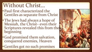 Without Christ…
•Paul first characterized the
Gentiles as separate from Christ
•The Jews had always a hope of
Messiah, the Christ– even their
Scriptures revealed this from the
beginning
•God promised them salvation,
conquered enemies, Heaven
•Gentiles got no such promises
 