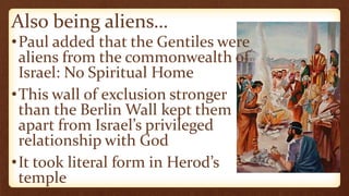 Also being aliens…
•Paul added that the Gentiles were
aliens from the commonwealth of
Israel: No Spiritual Home
•This wall of exclusion stronger
than the Berlin Wall kept them
apart from Israel’s privileged
relationship with God
•It took literal form in Herod’s
temple
 